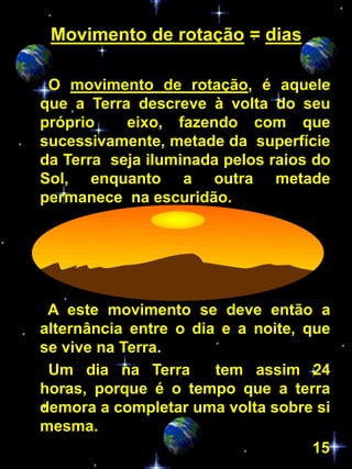 Movimento de rotação = dias

 O movimento de rotação, é aquele
que a Terra descreve à volta do seu
próprio    eixo, fazendo com que
sucessivamente, metade da superfície
da Terra seja iluminada pelos raios do
Sol, enquanto a outra metade
permanece na escuridão.




 A este movimento se deve então a
alternância entre o dia e a noite, que
se vive na Terra.
 Um dia na Terra       tem assim 24
horas, porque é o tempo que a terra
demora a completar uma volta sobre si
mesma.
                                    15
 