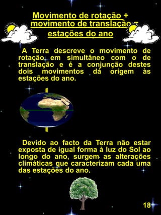 Movimento de rotação +
   movimento de translação =
      estações do ano

 A Terra descreve o movimento de
rotação em simultâneo com o de
translação e é a conjunção destes
dois movimentos dá origem às
estações do ano.




 Devido ao facto da Terra não estar
exposta de igual forma à luz do Sol ao
longo do ano, surgem as alterações
climáticas que caracterizam cada uma
das estações do ano.



                                   18
 