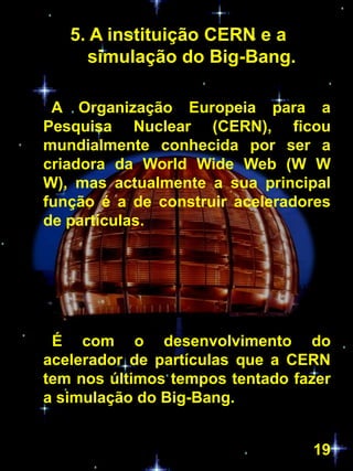 5. A instituição CERN e a
     simulação do Big-Bang.

 A Organização Europeia para a
Pesquisa Nuclear (CERN), ficou
mundialmente conhecida por ser a
criadora da World Wide Web (W W
W), mas actualmente a sua principal
função é a de construir aceleradores
de partículas.




 É com o desenvolvimento do
acelerador de partículas que a CERN
tem nos últimos tempos tentado fazer
a simulação do Big-Bang.


                                 19
 