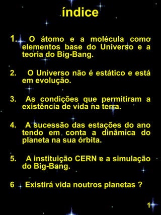 índice
1.     O átomo e a molécula como
     elementos base do Universo e a
     teoria do Big-Bang.

2.    O Universo não é estático e está
     em evolução.

3.    As condições que permitiram a
     existência de vida na terra.

4.    A sucessão das estações do ano
     tendo em conta a dinâmica do
     planeta na sua órbita.

5.    A instituição CERN e a simulação
     do Big-Bang.

6    Existirá vida noutros planetas ?

                                        1
 