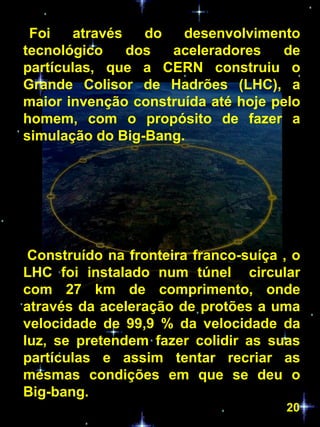 Foi    através   do  desenvolvimento
tecnológico     dos  aceleradores   de
partículas, que a CERN construiu o
Grande Colisor de Hadrões (LHC), a
maior invenção construída até hoje pelo
homem, com o propósito de fazer a
simulação do Big-Bang.




 Construído na fronteira franco-suíça , o
LHC foi instalado num túnel circular
com 27 km de comprimento, onde
através da aceleração de protões a uma
velocidade de 99,9 % da velocidade da
luz, se pretendem fazer colidir as suas
partículas e assim tentar recriar as
mesmas condições em que se deu o
Big-bang.
                                      20
 
