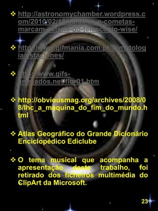  http://astronomychamber.wordpress.c
  om/2010/02/18/galaxias-e-cometas-
  marcam-estreia-do-telescopio-wise/

 http://www.gifmania.com.pt/climatolog
  ia/estaciones/

 http://www.gifs-
  animados.net/flor01.htm

 http://obviousmag.org/archives/2008/0
  8/lhc_a_maquina_do_fim_do_mundo.h
  tml

 Atlas Geográfico do Grande Dicionário
  Enciclopédico Ediclube

 O tema musical que acompanha a
  apresentação deste trabalho, foi
  retirado dos ficheiros multimédia do
  ClipArt da Microsoft.

                                     23
 