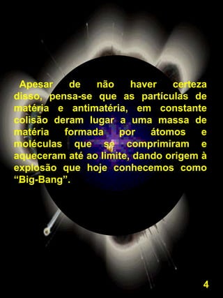 Apesar    de   não     haver   certeza
disso, pensa-se que as partículas de
matéria e antimatéria, em constante
colisão deram lugar a uma massa de
matéria   formada    por    átomos    e
moléculas que se comprimiram e
aqueceram até ao limite, dando origem à
explosão que hoje conhecemos como
“Big-Bang”.




                                      4
 
