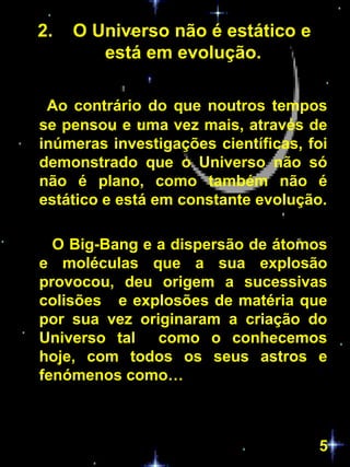 2.   O Universo não é estático e
        está em evolução.

 Ao contrário do que noutros tempos
se pensou e uma vez mais, através de
inúmeras investigações científicas, foi
demonstrado que o Universo não só
não é plano, como também não é
estático e está em constante evolução.

  O Big-Bang e a dispersão de átomos
e moléculas que a sua explosão
provocou, deu origem a sucessivas
colisões e explosões de matéria que
por sua vez originaram a criação do
Universo tal como o conhecemos
hoje, com todos os seus astros e
fenómenos como…



                                     5
 