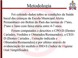 Metodologia
Foi coletado dados sobre as condições da Saúde
bucal das crianças da Escola Municipal Alzira
Pernambuco em Belém do Pará das turmas de 1ºano,
2ºano e 3ano com faixa etária entre 4-7 anos.
Foram computados e descritos o CPO-D (Dentes
Cariados, Perdidos e Obturados/Restaurados), o CEO-
D (Dentes Cariados , Extração indicada e
Obturados/Restaurados) e por ultimo através de
evidenciação foi medido o IHO-S (Índice de Higiene
Oral Simplificado).
 