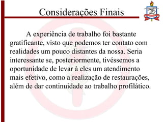 Considerações Finais
A experiência de trabalho foi bastante
gratificante, visto que podemos ter contato com
realidades um pouco distantes da nossa. Seria
interessante se, posteriormente, tivéssemos a
oportunidade de levar à eles um atendimento
mais efetivo, como a realização de restaurações,
além de dar continuidade ao trabalho profilático.
 