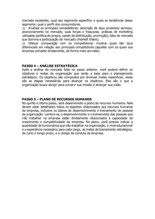 mercado existentes, qual seu segmento específico e quais as tendências desse
segmento, qual o perfil dos consumidores.
Analisar os principais competidores: descrição de seus produtos/ serviços,
posicionamento no mercado, suas forças e fraquezas, práticas de marketing
utilizadas (política de preços, canais de distribuição, promoção), fatia de mercado
que domina e participação de mercado (market share).
Efetuar comparação com os competidores: mostrar quais são seus
diferenciais em relação aos principais competidores (aqueles com os quais sua
empresa compete diretamente, de forma mais acirrada).
PASSO 4 – ANÁLISE ESTRATÉGICA
Após a análise do mercado feita no passo anterior, você poderá definir os
objetivos e metas da organização que serão a base para o planejamento
estratégico. Os objetivos são compostos por diversas metas especificas, essas
são as etapas necessárias para alcançar os objetivos. Eles são o que a
organização busca atingir para cumprir sua missão e alcançar sua visão.
PASSO 5 – PLANO DE RECURSOS HUMANOS
No quinto e último passo, será desenvolvido o plano de recursos humanos. Nele
devem estar detalhados todos os aspectos relacionados aos recursos humanos
da empresa, inclusive os planos de desenvolvimento e treinamento de pessoal
da organização. Lembre-se, o desenvolvimento e o treinamento das pessoas que
irão trabalhar na empresa estão diretamente relacionados à capacidade de
crescimento e competitividade da empresa. No plano, você precisa indicar a
quantidade de funcionários que irão trabalhar na organização, o nível educacional
e a experiência necessária para cada cargo, as metas de treinamento estratégico,
de curto e longo prazo, e o código de conduta da empresa.
 