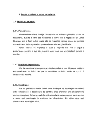 4
3. Pontos principais a serem negociados
3.1. Analise da situação:
3.1.1. Planejamento:
Primeiramente iremos planejar uma reunião na matriz da gravadora ou em um
restaurante, durante a visita dos moradores e ouvir o que o negociador Sr Carlos
Henrique tem a falar, definir quais são os requisitos iremos propor de primeiro
momento uma visita à gravadora para conhecer a tecnologia utilizada.
Iremos analisar os requisitos e fazer a proposta que vem a seguir e
perguntando sempre o que eles querem saber para dar um feedback durante a
reunião.
3.1.2. Objetivos da gravadora:
Nós da gravadora temos como um objetivo realista e com ética para instalar o
empreendimento no bairro, no qual os moradores do bairro estão se opondo à
instalação da mesma.
3.1.3. Estratégias:
Nós da gravadora iremos utilizar uma estratégia de abordagem de conflito
entre colaboração e desativação de conflitos, onde criaremos um relacionamento
com os moradores do bairro, onde haverá respectivos ganhos porque sabemos que
o bairro está precisando de melhorias na infraestrutura. Em último caso será
adotado uma abordagem mista.
 