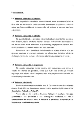 5
4. Argumentos:
4.1. Referente à alegação de barulho:
Nós da gravadora na questão de ruídos iremos utilizar isolamento acústico no
local para não transmitir os ruídos para fora do ambiente da gravadora, assim os
ruídos que forem emitidos da gravadora não irá perturbar a paz dos vizinhos e
adjacências.
4.2. Referente à alegação de trânsito:
Na questão trânsito, a gravadora irá ser instalada em local de fácil acesso no
inicio do bairro, não irá adentrar a mesma e provocar deslocamentos desnecessários
nas vias do bairro, assim melhorando na questão segurança por que o acesso mais
rápido através da rodovia que constitui em mais segurança.
Em conjunto com a associação de bairro elaborar projetos e buscar junto aos
governos estaduais e municipais melhorias de infraestrutura do bairro, tais como
sinalização, iluminação pública e retornos da rodovia que passa perto do bairro.
4.3. Referente à alegação de segurança:
Na questão segurança iremos trabalhar com seguranças para entrada e
escolta dos clientes da gravadora, sendo que muitos dos clientes já possuem
segurança, mas mesmo assim a segurança será feita por profissionais da área, não
trazendo perigo aos moradores.
4.4. Referente à legislação
Faremos uma proposta amigável e se o Sr Carlos pedir mais do que iremos
oferecer ficará difícil, sendo mais que isso se tornaria um ato antijurídico descrito na
Constituição Federal, no Artigo 5º;
Todos são iguais perante a lei, sem distinção de qualquer natureza,
garantindo-se aos brasileiros e aos estrangeiros residentes no País a
inviolabilidade do direito à vida, à liberdade, à igualdade, à segurança e à
propriedade, nos termos seguintes:
 