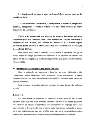 6
II - ninguém será obrigado a fazer ou deixar de fazer alguma coisa senão
em virtude de lei;
X - são invioláveis a intimidade, a vida privada, a honra e a imagem das
pessoas, assegurado o direito a indenização pelo dano material ou moral
decorrente de sua violação.
XXIX - a lei assegurará aos autores de inventos industriais privilégio
temporário para sua utilização, bem como proteção às criações industriais, à
propriedade das marcas, aos nomes de empresas e a outros signos
distintivos, tendo em vista o interesse social e o desenvolvimento tecnológico
e econômico do País.
Não iremos falar sobre a questão jurídica porque o oponente não ganhar
tempo através da justiça, pois uma ação demoraria a ser julgada e deixaremos isso
para o fim da negociação para não haver impedimentos que geraria mais transtornos
na negociação.
4.5. Benefícios da instalação da gravadora no bairro:
Com a instalação da gravadora o local irá ser mais valorizado e irão
proporcionar vários benefícios, mais empresas, como restaurantes e outros
empreendimentos que serão estaladas no bairro gerando mais empregos benefícios
para os moradores.
Será proposto na reunião final mais um item em caso de que não fechem o
acordo.
5. Variáveis
Em caso de que os moradores do bairro não aceite a proposta feita por nós
devemos dizer que não estão afetando somente a instalação da nossa gravadora,
mas também os nossos colaboradores que necessitam do emprego para a sua
sobrevivência e deveremos ter que encontrar outro local para a instalação e grande
parte dos colaboradores que tem funções teria que ser a remanejados a outros
setores para não ser afetados financeiramente elevando custos da empresa.
 