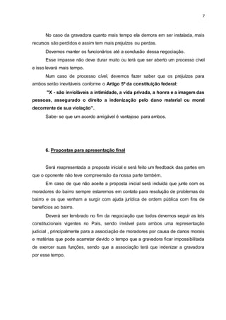 7
No caso da gravadora quanto mais tempo ela demora em ser instalada, mais
recursos são perdidos e assim tem mais prejuízos ou perdas.
Devemos manter os funcionários até a conclusão dessa negociação.
Esse impasse não deve durar muito ou terá que ser aberto um processo cível
e isso levará mais tempo.
Num caso de processo cível, devemos fazer saber que os prejuízos para
ambos serão inevitáveis conforme o Artigo 5º da constituição federal:
"X - são invioláveis a intimidade, a vida privada, a honra e a imagem das
pessoas, assegurado o direito a indenização pelo dano material ou moral
decorrente de sua violação".
Sabe- se que um acordo amigável é vantajoso para ambos.
6. Propostas para apresentação final
Será reapresentada a proposta inicial e será feito um feedback das partes em
que o oponente não teve compreensão da nossa parte também.
Em caso de que não aceite a proposta inicial será incluída que junto com os
moradores do bairro sempre estaremos em contato para resolução de problemas do
bairro e os que venham a surgir com ajuda jurídica de ordem pública com fins de
benefícios ao bairro.
Deverá ser lembrado no fim da negociação que todos devemos seguir as leis
constitucionais vigentes no País, sendo inviável para ambos uma representação
judicial , principalmente para a associação de moradores por causa de danos morais
e matérias que pode acarretar devido o tempo que a gravadora ficar impossibilitada
de exercer suas funções, sendo que a associação terá que indenizar a gravadora
por esse tempo.
 