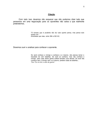 9
Citação
Com tudo isso devemos não esquecer que não podemos dizer tudo que
pensamos em uma negociação para os oponentes não saiba o que realmente
pretendemos.
"O homem que é prudente não diz tudo quanto pensa, mas pensa tudo
quanto diz."
Aristóteles que viveu entre 384 a 322 AC.
Devemos ouvir e analisar para conhecer o oponente.
Se você conhece o inimigo e conhece a si mesmo, não precisa temer o
resultado de cem batalhas. Se você se conhece, mas não conhece o
inimigo, para cada vitória ganha sofrerá também uma derrota. Se você não
conhece nem o inimigo nem a si mesmo, perderá todas as batalhas...
“Sun Tzu no livro a arte da guerra”.
 