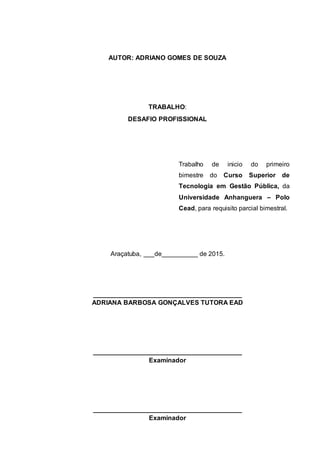 AUTOR: ADRIANO GOMES DE SOUZA
TRABALHO:
DESAFIO PROFISSIONAL
Trabalho de inicio do primeiro
bimestre do Curso Superior de
Tecnologia em Gestão Pública, da
Universidade Anhanguera – Polo
Cead, para requisito parcial bimestral.
Araçatuba, ___de__________ de 2015.
_________________________________________
ADRIANA BARBOSA GONÇALVES TUTORA EAD
_________________________________________
Examinador
_________________________________________
Examinador
 