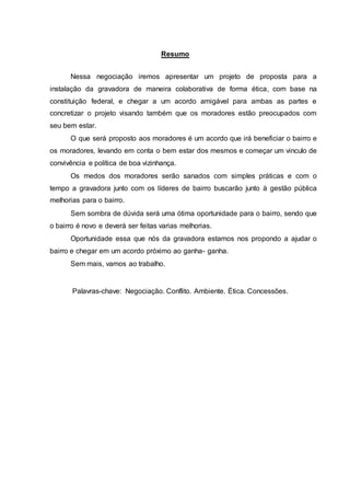Resumo
Nessa negociação iremos apresentar um projeto de proposta para a
instalação da gravadora de maneira colaborativa de forma ética, com base na
constituição federal, e chegar a um acordo amigável para ambas as partes e
concretizar o projeto visando também que os moradores estão preocupados com
seu bem estar.
O que será proposto aos moradores é um acordo que irá beneficiar o bairro e
os moradores, levando em conta o bem estar dos mesmos e começar um vinculo de
convivência e política de boa vizinhança.
Os medos dos moradores serão sanados com simples práticas e com o
tempo a gravadora junto com os líderes de bairro buscarão junto à gestão pública
melhorias para o bairro.
Sem sombra de dúvida será uma ótima oportunidade para o bairro, sendo que
o bairro é novo e deverá ser feitas varias melhorias.
Oportunidade essa que nós da gravadora estamos nos propondo a ajudar o
bairro e chegar em um acordo próximo ao ganha- ganha.
Sem mais, vamos ao trabalho.
Palavras-chave: Negociação. Conflito. Ambiente. Ética. Concessões.
 