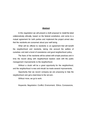 Abstract
In this negotiation we will present a draft proposal to install the label
collaboratively ethically, based on the federal constitution, and come to a
mutual agreement for both parties and implement the project aimed also
that the residents are concerned about your well being.
What will be offered to residents is an agreement that will benefit
the neighborhood and residents, taking into account the welfare of
ourselves and start a bond of coexistence and good neighborhood policy.
The fears of the residents will be solved with simple practices and in
time the record along with neighborhood leaders seek with the public
management improvements to the neighborhood.
Without a doubt will be a great opportunity for the neighborhood,
and the neighborhood is new and should be made several improvements.
Opportunity that we record company we are proposing to help the
neighborhood and get a deal close to the win-win.
Without more, we go to work.
Keywords: Negotiation. Conflict. Environment. Ethics. Concessions.
 