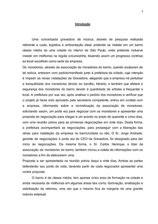 1
Introdução
Uma conceituada gravadora de música, através de pesquisa realizada
referente a custo, logística e ambientação ideal, pretende se instalar em um bairro
classe média de uma cidade no interior de São Paulo, onde pretende inclusive
investir em melhorias na região circunvizinha, trazendo assim um progresso contínuo
ao local escolhido como sede da empresa.
Os moradores, através da associação de moradores do bairro, quando souberam de
tal notícia, entraram com pedido/manifesto junto à prefeitura da cidade, cuja intenção
é impedir as novas instalações da Gravadora, alegando que a empresa irá perturbar
a tranquilidade dos moradores devido ao barulho, trânsito, e também que afetará a
segurança dos moradores do bairro devido à quantidade de artistas a frequentar o
local. A prefeitura por sua vez, após analisar o pedido dos moradores e verificar que
o projeto já havia sido aprovado pela secretaria competente, entrou em contato com
a empresa, informando sobre a reivindicação da associação de moradores,
solicitando assim, um porta voz para negociar com os moradores e apresentar uma
proposta de negociação para chegar a um acordo no prazo de quarenta e cinco dias,
com uma reunião prévia para as primeiras negociações em vinte dias. Desta forma,
a prefeitura acompanhará as negociações, para prosseguir com a liberação das
obras para instalação da empresa no bairro/cidade ou não. O Sr. Jorge Andrade,
gerente de negociações e porta voz do CEO da Gravadora, foi designado para dar
início às negociações. Da mesma forma, o Sr. Carlos Henrique, o líder da
associação de moradores do bairro, também iniciou a coleta de informações com os
moradores a fim de elaborarem uma.
Proposta a ser apresentada na reunião prévia daqui a vinte dias. Ambas as partes
defenderão seu ponto de vista, devendo partir de cada negociador apresentar uma
contra proposta.
O bairro é de classe média, tem apenas cinco anos de formação na cidade e
ainda necessita de melhorias em algumas áreas tais como: iluminação, sinalização e
viabilização de retornos, uma vez que o mesmo fica as margens de uma grande
rodovia estadual.
 