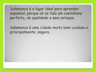    Salamanca é o lugar ideal para aprender
    espanhol, porque ali se fala um castelhano
    perfeito, de qualidade e sem sotaque.

   Salamanca é uma cidade muito bem cuidada e,
    principalmente, segura.
 