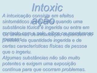 Intoxic
A intoxicação consiste em efeitos
             ação ou entra em
sintomáticos produzidos quando uma
substância tóxica é ingerida
contacto comde pele, olhos ou membranas
Os sintomas a intoxicação dependem do
mucosas. quantidade ingerida e de
produto, da
certas características físicas da pessoa
que o ingeriu.
Algumas substâncias não são muito
potentes e exigem uma exposição
contínua para que ocorram problemas.
 