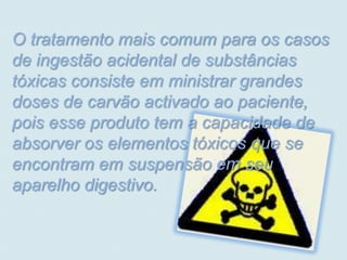 O tratamento mais comum para os casos
de ingestão acidental de substâncias
tóxicas consiste em ministrar grandes
doses de carvão activado ao paciente,
pois esse produto tem a capacidade de
absorver os elementos tóxicos que se
encontram em suspensão em seu
aparelho digestivo.
 
