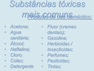 Substâncias tóxicas
   mais comuns
     Produtos de uso doméstico:
• Acetona;     • Fluor (cremes
• Agua           dentais);
  sanitária;   • Gasolina;
• Álcool;      • Herbicidas /
• Naftalina;     Insecticidas;
• Cloro;       • Perfumes;
• Colas;       • Pesticidas;
• Detergente   • Tintas;
 