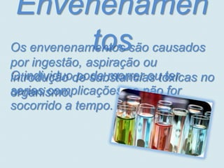 Envenenamen
            tos
Os envenenamentos são causados
por ingestão, aspiração ou
O individuode substancias toxicas no
introdução pode morrer ou ter
serias complicações se não for
organismo.
socorrido a tempo.
 