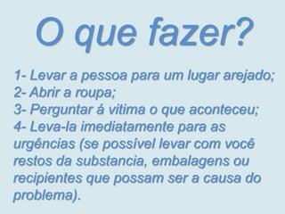 O que fazer?
1- Levar a pessoa para um lugar arejado;
2- Abrir a roupa;
3- Perguntar á vitima o que aconteceu;
4- Leva-la imediatamente para as
urgências (se possível levar com você
restos da substancia, embalagens ou
recipientes que possam ser a causa do
problema).
 