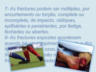 7- As fracturas podem ser múltiplas, por
encurtamento ou torção, completa ou
incompleta, de impacto, oblíquas,
epifisárias e penetrantes, por fadiga,
fechadas ou abertas.
8- As fracturas expostas acontecem
quando há um rompimento da pele e dos
tecidos expondo o osso.
9- Quando o osso não rompe a pele, as
fracturas são chamadas de não exposta.
 