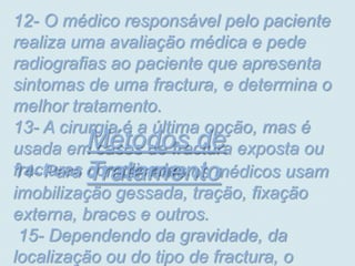 12- O médico responsável pelo paciente
realiza uma avaliação médica e pede
radiografias ao paciente que apresenta
sintomas de uma fractura, e determina o
melhor tratamento.
13- A cirurgia é a última opção, mas é
          Métodos de
usada em casos de fractura exposta ou
14- Para Tratamento
fracturas o tratamento os médicos usam
          complicadas.
imobilização gessada, tração, fixação
externa, braces e outros.
 15- Dependendo da gravidade, da
localização ou do tipo de fractura, o
 