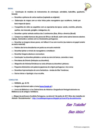 IDEIAS:
 Construção de modelos de instrumentos de orientação: astrolábio, balestilha, quadrante,
bússola;
 Desenhos e pinturas de cartas náuticas (copiando as originais);
 Elaboração de mapas com as rotas feitas pelos navegadores que escolheres, tendo por
base mapas da época;
 Frasquinhos de vidro ou saquinhos com as especiarias da época: canela, cravinho, pimenta,
açafrão, noz moscada, gengibre, malaguetas, etc;
 Desenhar e pintar animais exóticos dos 3 continentes (Ásia, África e América (Brasil);
 Comprar ou moldar bonecos dos povos de África e do Brasil, assim como outros bonecos alusivos
à Igreja, mostrando o contato com os missionários portugueses;
 Desenhar as imagens desses povos, em folhas A 3 ou com recortes (ou maiores em papel cenário
ou outro material);
 Padrões das terras descobertas em pedra ou em outro material;
 Desenhar/pintar o retrato de navegadores e emoldurar;
 Desenhar imagens alusivas à escravatura;
 Construção/ ou desenhos pintados a carvão ou cores de barcas, caravelas e naus;
 Porcelanas do Oriente (imitações ou desenhos);
 Maquettes de feitorias/fortalezas na costa africana ou desenhos/ pinturas;
 Pequenos dicionários com palavras japonesas de origem portuguesa e vice-versa;
 Desenhos/representações de seres fantásticos – lendas do Mar Tenebroso;
 Outras ideias e tipologia à tua escolha.
CONSULTAR:
 MANUAL, pp. 42-70;
 Imagens da Internet sobre o tema (www.Google.pt )
 Livros da Biblioteca e/ou Outros livros de História e Geografia de Portugal existentes na
Biblioteca ou de amigos e familiares;

Blogue da professora Escolinha Portuguesa, na data de 9 de junho de 2011 filme dos trabalhos de
História “Descobrimentos”: http://escolinhaportuguesa.blogspot.pt/search?q=descobrimentos
Bom Trabalho!
Boas ideias!
Professora: anapereira
 