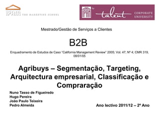 Mestrado/Gestão de Serviços a Clientes


                                       B2B
Enquadramento de Estudos de Caso “California Management Review” 2005; Vol. 47; Nº 4; CMR 319,
                                          08/01/05



  Agribuys – Segmentação, Targeting,
Arquitectura empresarial, Classificação e
              Compraração
Nuno Tasso de Figueiredo
Hugo Pereira
João Paulo Teixeira
Pedro Almeida                                            Ano lectivo 2011/12 – 2º Ano
 