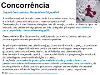 Concorrência
O que é Concorrência, Monopólio e Oligopólio?

A tendência natural de todo comerciante é maximizar o seu lucro;
e a de todo comprador é buscar o menor preço possível.
Dessa relação, e das diversas situações que ela enseja, provêm os diversos tipos de
mercado que podem ser agrupados em três categorias principais: concorrência
pura ou perfeita, monopólio e oligopólio.

Concorrência: É a disputa entre produtores de um mesmo bem ou serviço com
vista a angariar a maior parcela do mercado possível.

As principais variáveis que orientam o jogo da concorrência são o preço, a qualidade
do produto, a disponibilidade nos pontos de venda e a imagem de que o produto
goza junto aos consumidores. Assim, as actividades que dizem respeito
directamente à imagem do produto, como a publicidade e a programação visual, são
tão estratégicas quanto a distribuição e o preço.
A noção de concorrência pressupõe a existência de grande número de
produtores actuando livremente no mercado de um mesmo bem ou serviço, de
modo que tanto a oferta quanto a procura se originem em condições de razoável
equidade, sem influência ilegítima principalmente sobre o preço do produto.
Fonte: Wikipédia – Concorrência   http://pt.wikipedia.org/wiki/Concorr%C3%AAncia_(economia)
 