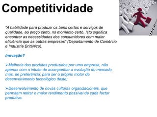 Competitividade
“A habilidade para produzir os bens certos e serviços de
qualidade, ao preço certo, no momento certo. Isto significa
encontrar as necessidades dos consumidores com maior
eficiência que as outras empresas” (Departamento de Comércio
e Industria Britânico).

Inovação?

Melhoria dos produtos produzidos por uma empresa, não
apenas com o intuito de acompanhar a evolução do mercado,
mas, de preferência, para ser o próprio motor de
desenvolvimento tecnológico deste;

Desenvolvimento de novas culturas organizacionais, que
permitam retirar o maior rendimento possível de cada factor
produtivo.
 