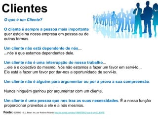 Clientes
O que é um Cliente?

O cliente é sempre a pessoa mais importante
quer esteja na nossa empresa em pessoa ou de
outras formas.

Um cliente não está dependente de nós...
...nós é que estamos dependentes dele.

Um cliente não é uma interrupção do nosso trabalho...
...ele é o objectivo do mesmo. Nós não estamos a fazer um favor em servi-lo...
Ele está a fazer um favor por dar-nos a oportunidade de servi-lo.

Um cliente não é alguém para argumentar ou por à prova a sua compreensão.

Nunca ninguém ganhou por argumentar com um cliente.

Um cliente é uma pessoa que nos traz as suas necessidades. É a nossa função
proporcionar proveitos a ele e a nós mesmos.
Fonte: SCRIBD – L.L. Bean, Inc. por António Ricardo http://pt.scribd.com/doc/14945755/O-que-e-um-CLIENTE
 