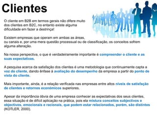 Clientes
O cliente em B2B em termos gerais não difere muito
dos clientes em B2C, no entanto existe alguma
dificuldade em fazer a destrinça!

Existem empresas que operam em ambas as áreas,
ou canais e, por uma mera questão processual ou de classificação, os conceitos sofrem
alguma alteração.

Na nossa perspectiva, o que é verdadeiramente importante é compreender o cliente e as
suas expectativas.

A pesquisa acerca da satisfação dos clientes é uma metodologia que continuamente capta a
voz do cliente, dando ênfase à avaliação do desempenho da empresa a partir do ponto de
vista do cliente.

Mais importante, ainda, é a relação verificada nas empresas entre altos níveis de satisfação
de clientes e retornos económicos superiores.

Apesar da importância óbvia de uma empresa conhecer as expectativas dos seus clientes,
essa situação é de difícil aplicação na prática, pois ela mistura conceitos subjectivos e
objectivos, emocionais e racionais, que podem estar relacionados, porém, são distintos
(KOTLER, 2000).
 