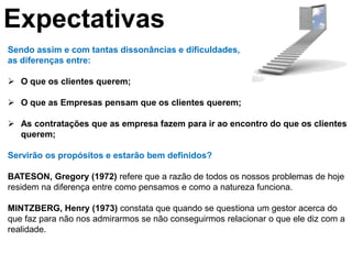 Expectativas
Sendo assim e com tantas dissonâncias e dificuldades,
as diferenças entre:

 O que os clientes querem;

 O que as Empresas pensam que os clientes querem;

 As contratações que as empresa fazem para ir ao encontro do que os clientes
  querem;

Servirão os propósitos e estarão bem definidos?

BATESON, Gregory (1972) refere que a razão de todos os nossos problemas de hoje
residem na diferença entre como pensamos e como a natureza funciona.

MINTZBERG, Henry (1973) constata que quando se questiona um gestor acerca do
que faz para não nos admirarmos se não conseguirmos relacionar o que ele diz com a
realidade.
 