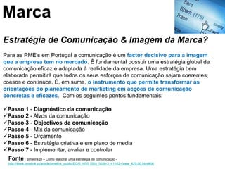 Marca
Estratégia de Comunicação & Imagem da Marca?
Para as PME’s em Portugal a comunicação é um factor decisivo para a imagem
que a empresa tem no mercado. É fundamental possuir uma estratégia global de
comunicação eficaz e adaptada à realidade da empresa. Uma estratégia bem
elaborada permitirá que todos os seus esforços de comunicação sejam coerentes,
coesos e contínuos. É, em suma, o instrumento que permite transformar as
orientações do planeamento de marketing em acções de comunicação
concretas e eficazes. Com os seguintes pontos fundamentais:

Passo 1 - Diagnóstico da comunicação
Passo 2 - Alvos da comunicação
Passo 3 - Objectivos da comunicação
Passo 4 - Mix da comunicação
Passo 5 - Orçamento
Passo 6 - Estratégia criativa e um plano de media
Passo 7 - Implementar, avaliar e controlar
  Fonte : pmelink.pt – Como elaborar uma estratégia de comunicação -
  http://www.pmelink.pt/article/pmelink_public/EC/0,1655,1005_5058-3_41102--View_429,00.html#06
 