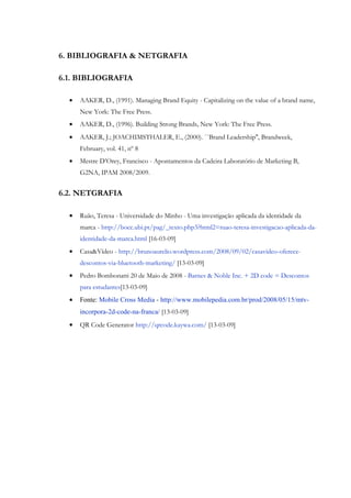 6. BIBLIOGRAFIA & NETGRAFIA

6.1. BIBLIOGRAFIA

  •   AAKER, D., (1991). Managing Brand Equity - Capitalizing on the value of a brand name,
      New York: The Free Press.
  •   AAKER, D., (1996). Building Strong Brands, New York: The Free Press.
  •   AAKER, J.; JOACHIMSTHALER, E., (2000). ``Brand Leadership'', Brandweek,
      February, vol. 41, nº 8
  •   Mestre D’Orey, Francisco - Apontamentos da Cadeira Laboratório de Marketing B,
      G2NA, IPAM 2008/2009.


6.2. NETGRAFIA

  •   Ruão, Teresa - Universidade do Minho - Uma investigação aplicada da identidade da
      marca - http://bocc.ubi.pt/pag/_texto.php3?html2=ruao-teresa-investigacao-aplicada-da-
      identidade-da-marca.html [16-03-09]
  •   Casa&Vídeo - http://brunoaurelio.wordpress.com/2008/09/02/casavideo-oferece-
      descontos-via-bluetooth-marketing/ [13-03-09]
  •   Pedro Bombonatti 20 de Maio de 2008 - Barnes & Noble Inc. + 2D code = Descontos
      para estudantes[13-03-09]
  •   Fonte: Mobile Cross Media - http://www.mobilepedia.com.br/prod/2008/05/15/mtv-
      incorpora-2d-code-na-franca/ [13-03-09]
  •   QR Code Generator http://qrcode.kaywa.com/ [13-03-09]
 
