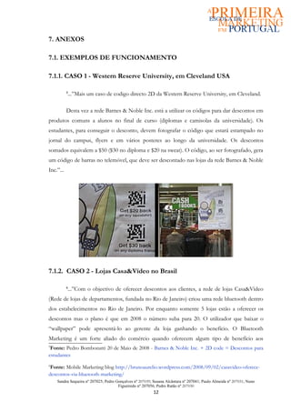 7. ANEXOS

7.1. EXEMPLOS DE FUNCIONAMENTO

7.1.1. CASO 1 - Western Reserve University, em Cleveland USA

           ...”Mais um caso de codigo directo 2D da Western Reserve University, em Cleveland.
           5




           Desta vez a rede Barnes & Noble Inc. está a utilizar os códigos para dar descontos em
produtos comuns a alunos no final de curso (diplomas e camisolas da universidade). Os
estudantes, para conseguir o desconto, devem fotografar o código que estará estampado no
jornal do campus, flyers e em vários posteres ao longo da universidade. Os descontos
somados equivalem a $50 ($30 no diploma e $20 na sweat). O código, ao ser fotografado, gera
um código de barras no telemóvel, que deve ser descontado nas lojas da rede Barnes & Noble
Inc.”...




7.1.2. CASO 2 - Lojas Casa&Vídeo no Brasil

           ...”Com o objectivo de oferecer descontos aos clientes, a rede de lojas Casa&Vídeo
           6


(Rede de lojas de departamentos, fundada no Rio de Janeiro) criou uma rede bluetooth dentro
dos estabelecimentos no Rio de Janeiro. Por enquanto somente 5 lojas estão a oferecer os
descontos mas o plano é que em 2008 o número suba para 20. O utilizador que baixar o
“wallpaper” pode apresentá-lo ao gerente da loja ganhando o benefício. O Bluetooth
Marketing é um forte aliado do comércio quando oferecem algum tipo de benefício aos
5
 Fonte: Pedro Bombonatti 20 de Maio de 2008 - Barnes & Noble Inc. + 2D code = Descontos para
estudantes
6
 Fonte: Mobile Marketing blog http://brunoaurelio.wordpress.com/2008/09/02/casavideo-oferece-
descontos-via-bluetooth-marketing/
    Sandra Sequeira nº 207025; Pedro Gonçalves nº 207039; Susana Alcântara nº 207041; Paulo Almeida nº 207031; Nuno
                                      Figueiredo nº 207056; Pedro Ratão nº 207030
                                                          12
 
