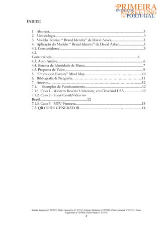 ÍNDICE

  1. Abstract..................................................................................................................3
  2. Metodologia...........................................................................................................3
  3. Modelo Teórico “ Brand Identity” de David Aaker.......................................3
  4. Aplicação do Modelo “ Brand Identity” de David Aaker..............................5
  4.1. Consumidores......................................................................................................5
  4.2.
  Concorrência........................................................................................................6
  4.3. Auto-Análise........................................................................................................6
  4.4. Sistema de Identidade de Marca.......................................................................7
  4.5. Proposta de Valor...............................................................................................9
  5. “Promotion Factory” Mind Map.....................................………….……....10
  6. Bibliografia & Netgrafia………………………………………………..11
  7. Anexos……………………………………………....…………….........12
  7.1. Exemplos de Funcionamento.....................................................................12
  7.1.1. Caso 1 - Western Reserve University, em Cleveland USA......................12
  7.1.2. Caso 2 - Lojas Casa&Vídeo no
  Brasil.........................................................12
  7.1.3. Caso 3 - MTV Francesa................................................................................13
  7.2. QR CODE GENERATOR..................................................….....................14




  Sandra Sequeira nº 207025; Pedro Gonçalves nº 207039; Susana Alcântara nº 207041; Paulo Almeida nº 207031; Nuno
                                    Figueiredo nº 207056; Pedro Ratão nº 207030
                                                             2
 