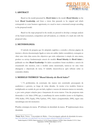 1. ABSTRACT

          Based on the model presented by David Aaker in the model Brand Identity on the
book Brand Leadership, and from a vision that pretends to be original and which
corresponds to a new business opportunity or a need to meet a structured concept according
to the proposed model.

          Based on the steps proposed in the model, we pretend to develop a strategic analysis
of the brand (consumers, competition and self-analysis), as a identity of a mark also with the
proposed value.

2. METODOLOGIA

          O método de pesquisa que foi adoptado englobou a consulta a diversas páginas da
internet e diversa documentação ligada ao tema em análise (dados secundários), conseguiu-se
obter uma visão clara acerca dos objectivos que estão subjacentes à criação de uma marca,
produto ou serviço fundamentação através do modelo Brand Identity de David Aaker e
publicado na obra Brand Leadership. Os dados secundários foram recolhidos e através do
cruzamendo dos mesmos, com o modelo acima mencionado, tentou-se ter uma visão
abrangente e objectivada do tema. O trabalho desenvolveu-se após reflexão sobre os
conteúdos obtidos.

3. MODELO TEÓRICO “Brand Identity de David Aaker”

          1
           ...”A problemática da construção das marcas tem constituído preocupação de
académicos e gestores, ao longo de várias décadas. As teorias e/ou modelos foram-se
multiplicando no sentido de, por um lado, explicar o sucesso de inúmeras marcas no mercado,
e, por outro, propor soluções para o lançamento de novas marcas. Uma das propostas mais
destacadas é a de Aaker (1996) que, à semelhança de outros modelos (como os de Kapferer,
1992; Keller, 1993; Tajada, 1994; Upshaw, 1995, Aaker e Joaquimsthaler, 2000), sugere uma
metodologia com três momentos:

1ºanálise estratégica da marca; 2º definição da identidade da marca; 3º implementação dessa
identidade.

1
Fonte: Ruão, Teresa - Universidade do Minho - Uma investigação aplicada da identidade da marca -
http://bocc.ubi.pt/pag/_texto.php3?html2=ruao-teresa-investigacao-aplicada-da-identidade-da-marca.html
     Sandra Sequeira nº 207025; Pedro Gonçalves nº 207039; Susana Alcântara nº 207041; Paulo Almeida nº 207031; Nuno
                                       Figueiredo nº 207056; Pedro Ratão nº 207030
                                                              3
 