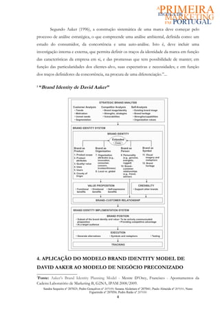 Segundo Aaker (1996), a construção sistemática de uma marca deve começar pelo
processo de análise estratégica, o que compreende uma análise ambiental, definida como: um
estudo do consumidor, da concorrência e uma auto-análise. Isto é, deve incluir uma
investigação interna e externa, que permita definir os traços da identidade da marca em função
das características da empresa em si, e das promessas que tem possibilidade de manter; em
função das particularidades dos clientes-alvo, suas expectativas e necessidades; e em função
dos traços definidores da concorrência, na procura de uma diferenciação.”...

2
    “Brand Identity de David Aaker”




4. APLICAÇÃO DO MODELO BRAND IDENTITY MODEL DE
DAVID AAKER AO MODELO DE NEGÓCIO PRECONIZADO
2
Fonte: Aaker’s Brand Identity Planning Model - Mestre D’Orey, Francisco - Apontamentos da
Cadeira Laboratório de Marketing B, G2NA, IPAM 2008/2009.
     Sandra Sequeira nº 207025; Pedro Gonçalves nº 207039; Susana Alcântara nº 207041; Paulo Almeida nº 207031; Nuno
                                       Figueiredo nº 207056; Pedro Ratão nº 207030
                                                           4
 