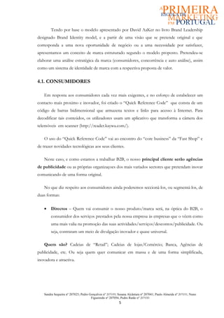 Tendo por base o modelo apresentado por David AaKer no livro Brand Leadership
designado Brand Identity model, e a partir de uma visão que se pretende original e que
corresponda a uma nova oportunidade de negócio ou a uma necessidade por satisfazer,
apresentamos um conceito de marca estruturado segundo o modelo proposto. Pretendeu-se
elaborar uma análise estratégica da marca (consumidores, concorrência e auto análise), assim
como um sistema de identidade de marca com a respectiva proposta de valor.


4.1. CONSUMIDORES

   Em resposta aos consumidores cada vez mais exigentes, e no esforço de estabelecer um
contacto mais proximo e inovador, foi criado o “Quick Reference Code” que consta de um
código de barras bidimensional que armazena textos e links para acesso à Internet. Para
decodificar tais conteúdos, os utilizadores usam um aplicativo que transforma a câmera dos
telemóveis em scanner (http://reader.kaywa.com/).

   O uso do “Quick Reference Code” vai ao encontro do “core business” da “Fast Shop” e
de trazer novidades tecnológicas aos seus clientes.

   Neste caso, e como estamos a trabalhar B2B, o nosso principal cliente serão agências
de publicidade ou as próprias organizaçoes dos mais variados sectores que pretendam inovar
comunicando de uma forma original.

   No que diz respeito aos consumidores ainda poderemos seccioná-los, ou segmentá-los, de
duas formas:


   •   Directos – Quem vai consumir o nosso produto/marca será, na óptica do B2B, o
       consumidor dos serviços prestados pela nossa empresa às empresas que o vêem como
       uma mais valia na promoção das suas actividades/serviços/descontos/publicidade. Ou
       seja, contratam um meio de divulgação inovador e quase universal.

   Quem são? Cadeias de “Retail”; Cadeias de lojas/Comércio; Banca, Agências de
publicidade, etc. Ou seja quem quer comunicar em massa e de uma forma simplificada,
inovadora e atractiva.




   Sandra Sequeira nº 207025; Pedro Gonçalves nº 207039; Susana Alcântara nº 207041; Paulo Almeida nº 207031; Nuno
                                     Figueiredo nº 207056; Pedro Ratão nº 207030
                                                         5
 