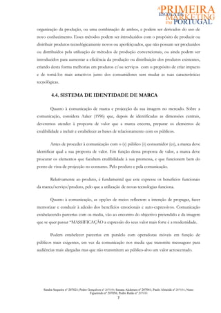 organização da produção, ou uma combinação de ambos, e podem ser derivados do uso de
novo conhecimento. Esses métodos podem ser introduzidos com o propósito de produzir ou
distribuir produtos tecnológicamente novos ou aperfeiçoados, que não possam ser produzidos
ou distribuídos pela utilização de métodos de produção convencionais, ou ainda podem ser
introduzidos para aumentar a eficiência da produção ou distribuição dos produtos existentes,
criando desta forma melhorias em produtos e/ou serviços com o propósito de criar impacto
e de torná-los mais atractivos junto dos consumidores sem mudar as suas características
tecnológicas.


        4.4. SISTEMA DE IDENTIDADE DE MARCA

       Quanto à comunicação de marca e projecção da sua imagem no mercado. Sobre a
comunicação, considera Aaker (1996) que, depois de identificadas as dimensões centrais,
deveremos atender à proposta de valor que a marca encerra, preparar os elementos de
credibilidade a incluír e estabelecer as bases de relacionamento com os públicos.

       Antes de proceder à comunicação com o (s) público (s) consumidor (es), a marca deve
identificar qual a sua proposta de valor. Em função dessa proposta de valor, a marca deve
procurar os elementos que facultem credibilidade à sua promessa, e que funcionem bem do
ponto de vista de projecção no consumo. Pelo produto e pela comunicação.

       Relativamente ao produto, é fundamental que este expresse os benefícios funcionais
da marca/serviço/produto, pelo que a utilização de novas tecnologias funciona.

       Quanto à comunicação, as opções de meios reflectem a intenção de propagar, fazer
memorizar e conduzir à adesão dos benefícios emocionais e auto-expressivos. Comunicação
estabelecendo parcerias com os media, vão ao encontro do objectivo pretendido e da imagem
que se quer passar “MASSIFICAÇÂO a expressão do seus valor mais forte é a modernidade.

       Podem estabelecer parcerias em paralelo com operadoras móveis em função de
públicos mais exigentes, em vez da comunicação nos media que transmite mensagens para
audiências mais alargadas mas que não transmitem ao público-alvo um valor acrescentado.




   Sandra Sequeira nº 207025; Pedro Gonçalves nº 207039; Susana Alcântara nº 207041; Paulo Almeida nº 207031; Nuno
                                     Figueiredo nº 207056; Pedro Ratão nº 207030
                                                         7
 