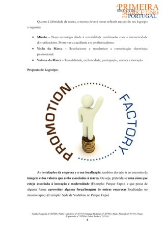 Quanto á idêntidade da marca, a mesma deverá tentar reflectir através do seu logotipo
o seguinte:


   •   Missão – Nova tecnologia aliada à rentabilidade combinadas com a interactividade
       dos utilizadores. Promover a excelência e o profissionalismo.
   •   Visão da Marca – Revolucionar e standartizar a comunicação electrónica
       promocional.
   •   Valores da Marca – Rentabilidade, exclusividade, participação, estética e inovação.

Proposta de Logotipo:




       As instalações da empresa e a sua localização, também deverão ir ao encontro da
imagem e dos valores que estão associados à marca. Ou seja, pretende-se uma zona que
esteja associada á inovação e modernidade (Exemplo: Parque Expo), e que possa de
alguma forma aproveitar alguma força/imagem de outras empresas localizadas no
mesmo espaço (Exemplo: Sede da Vodafone no Parque Expo).




   Sandra Sequeira nº 207025; Pedro Gonçalves nº 207039; Susana Alcântara nº 207041; Paulo Almeida nº 207031; Nuno
                                     Figueiredo nº 207056; Pedro Ratão nº 207030
                                                         8
 