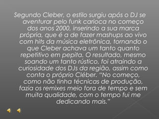 Segundo Cleber, o estilo surgiu após o DJ se
aventurar pelo funk carioca no começo
dos anos 2000, inserindo a sua marca
própria, que é a de fazer mashups ao vivo
com hits da música eletrônica, tornando o
que Cleber achava um tanto quanto
repetitivo em pepita. O resultado, mesmo
soando um tanto rústico, foi atraindo a
curiosidade dos DJs da região, assim como
conta o próprio Cléber. “No começo,
como não tinha técnicas de produção,
fazia os remixes meio fora de tempo e sem
muita qualidade, com o tempo fui me
dedicando mais.”

 