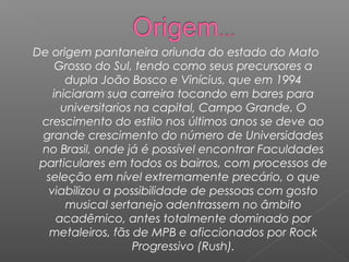 De origem pantaneira oriunda do estado do Mato
Grosso do Sul, tendo como seus precursores a
dupla João Bosco e Vinícius, que em 1994
iniciaram sua carreira tocando em bares para
universitarios na capital, Campo Grande. O
crescimento do estilo nos últimos anos se deve ao
grande crescimento do número de Universidades
no Brasil, onde já é possível encontrar Faculdades
particulares em todos os bairros, com processos de
seleção em nível extremamente precário, o que
viabilizou a possibilidade de pessoas com gosto
musical sertanejo adentrassem no âmbito
acadêmico, antes totalmente dominado por
metaleiros, fãs de MPB e aficcionados por Rock
Progressivo (Rush).

 