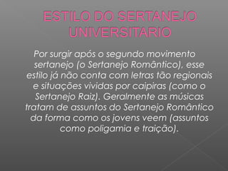 Por surgir após o segundo movimento
sertanejo (o Sertanejo Romântico), esse
estilo já não conta com letras tão regionais
e situações vividas por caipiras (como o
Sertanejo Raiz). Geralmente as músicas
tratam de assuntos do Sertanejo Romântico
da forma como os jovens veem (assuntos
como poligamia e traição).

 