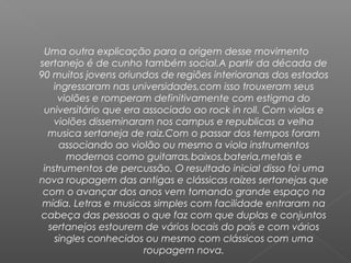 Uma outra explicação para a origem desse movimento
sertanejo é de cunho também social.A partir da década de
90 muitos jovens oriundos de regiões interioranas dos estados
ingressaram nas universidades,com isso trouxeram seus
violões e romperam definitivamente com estigma do
universitário que era associado ao rock in roll. Com violas e
violões disseminaram nos campus e republicas a velha
musica sertaneja de raiz.Com o passar dos tempos foram
associando ao violão ou mesmo a viola instrumentos
modernos como guitarras,baixos,bateria,metais e
instrumentos de percussão. O resultado inicial disso foi uma
nova roupagem das antigas e clássicas raízes sertanejas que
com o avançar dos anos vem tomando grande espaço na
mídia. Letras e musicas simples com facilidade entraram na
cabeça das pessoas o que faz com que duplas e conjuntos
sertanejos estourem de vários locais do país e com vários
singles conhecidos ou mesmo com clássicos com uma
roupagem nova.

 