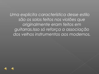 Uma explicita característica desse estilo
são os solos feitos nos violões que
originalmente eram feitos em
guitarras.Isso só reforça a associação
dos velhos instrumentos aos modernos.

 
