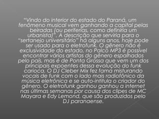 “Vindo do interior do estado do Paraná, um
fenômeno musical vem ganhando a capital pelas
beiradas (ou periferias, como definiria um
urbanista)”. A descrição que serviria para o
“sertanejo universitário” há alguns anos, hoje pode
ser usado para o eletrofunk. O gênero não é
exclusividade do estado, no Palco MP3 é possível
encontrar vários artistas do gênero espalhados
pelo país, mas é de Ponta Grossa que vem um dos
principais expoentes dessa evolução do funk
carioca. O DJ Cleber Mix fez fama misturando
vocais de funk com o lado mais radiofônico da
música eletrônica e se auto-intitula o criador do
gênero. O eletrofunk ganhou ganhou a internet
nas últimas semanas por causa dos clipes de MC
Mayara e Edy Lemond, que são produzidos pelo
DJ paranaense.

 